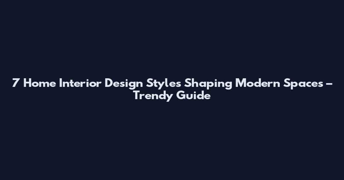 7 Home Interior Design Styles Shaping Modern Spaces – Trendy Guide