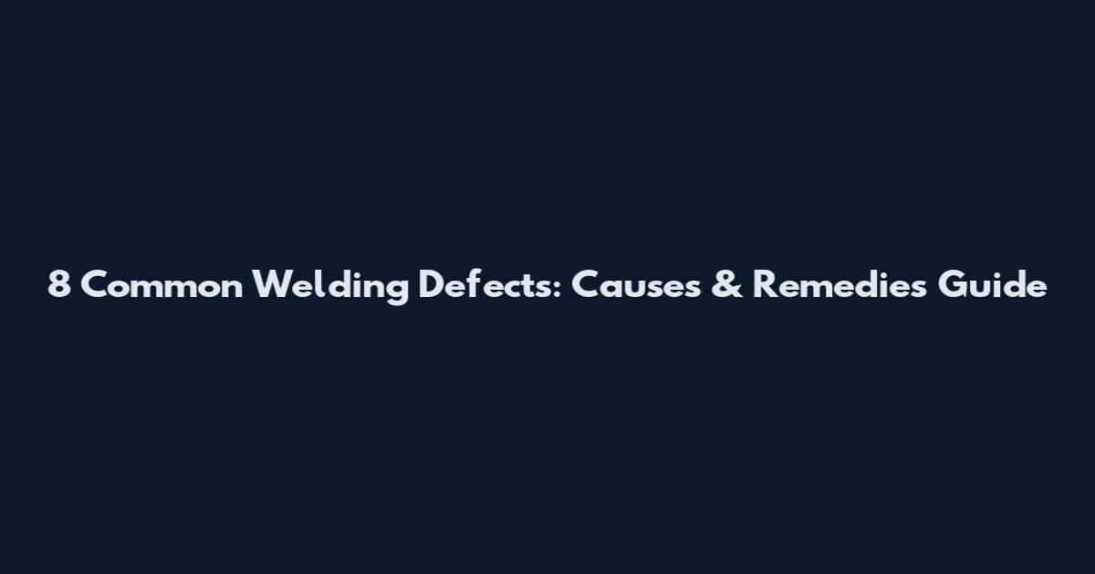 8 Common Welding Defects: Causes & Remedies Guide