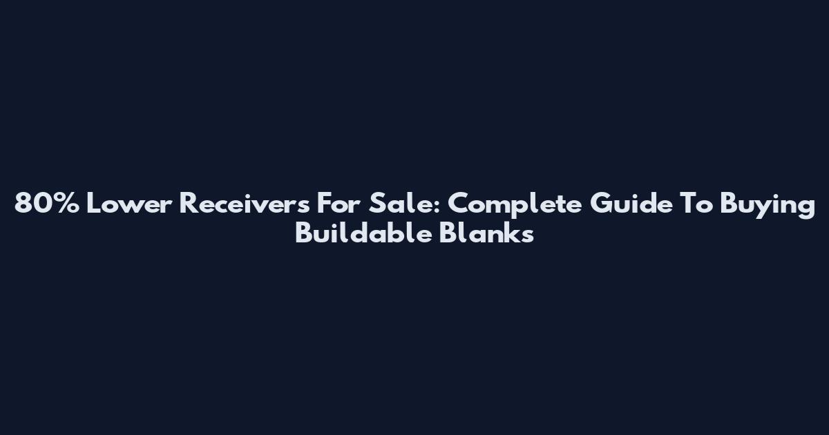 80% Lower Receivers For Sale: Complete Guide To Buying Buildable Blanks