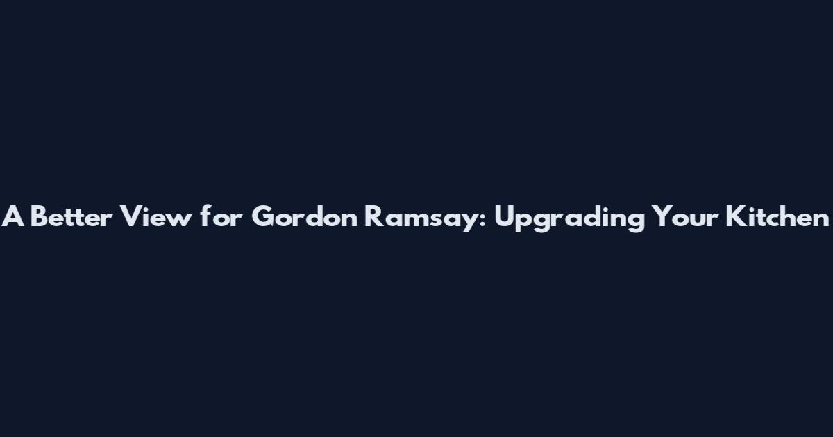 A Better View for Gordon Ramsay: Upgrading Your Kitchen