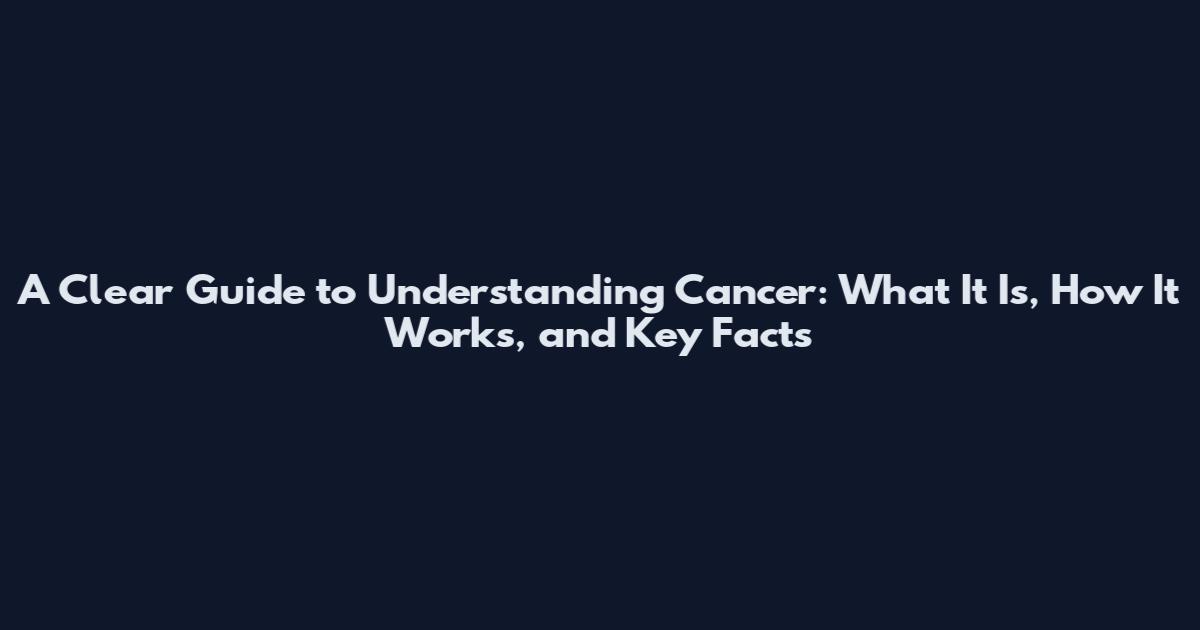 A Clear Guide to Understanding Cancer: What It Is, How It Works, and Key Facts
