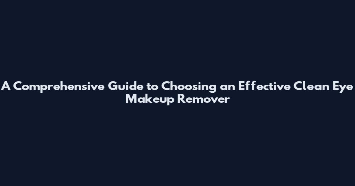 A Comprehensive Guide to Choosing an Effective Clean Eye Makeup Remover