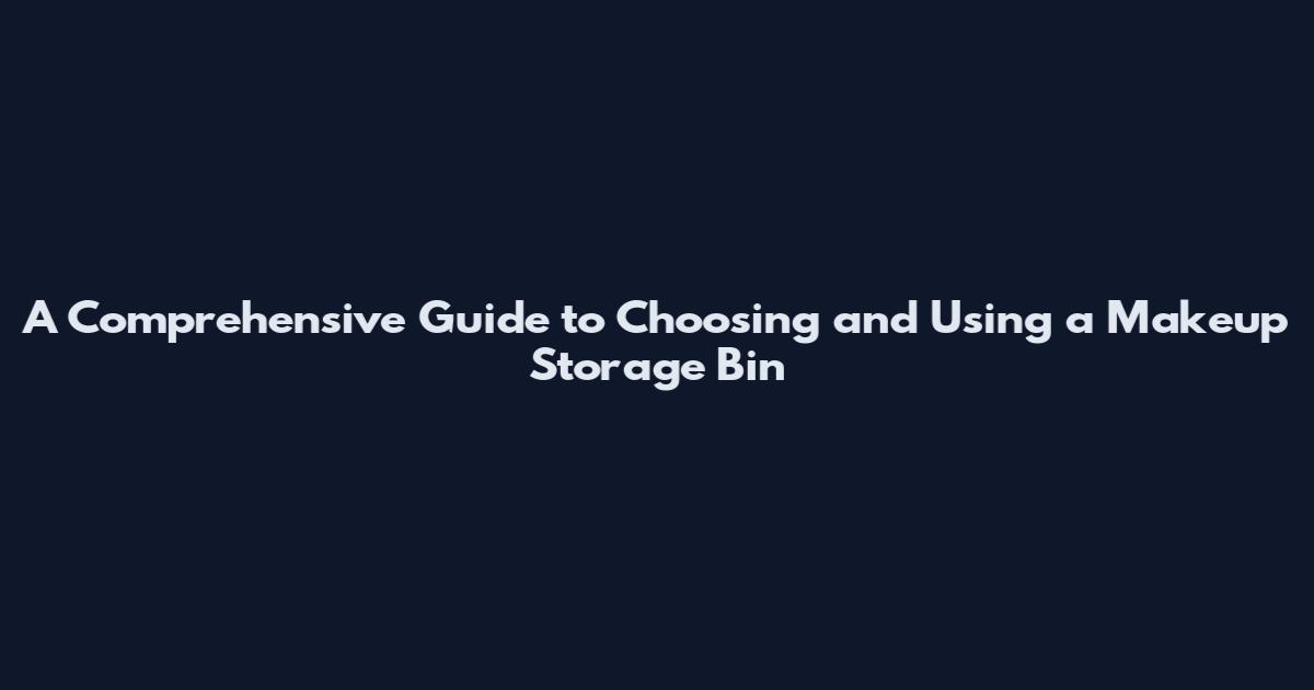 A Comprehensive Guide to Choosing and Using a Makeup Storage Bin