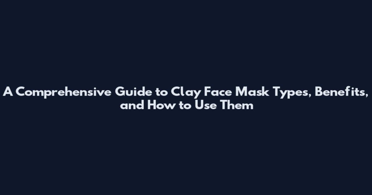 A Comprehensive Guide to Clay Face Mask Types, Benefits, and How to Use Them