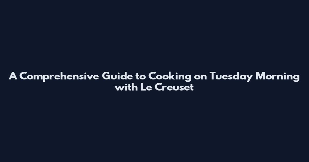 A Comprehensive Guide to Cooking on Tuesday Morning with Le Creuset