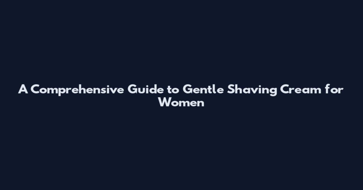 A Comprehensive Guide to Gentle Shaving Cream for Women