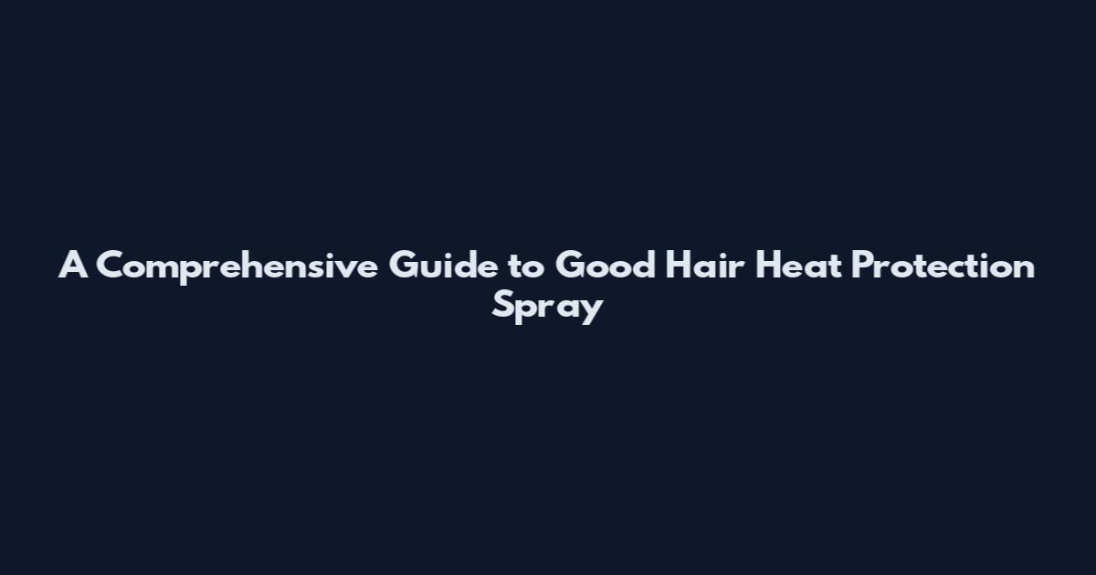 A Comprehensive Guide to Good Hair Heat Protection Spray