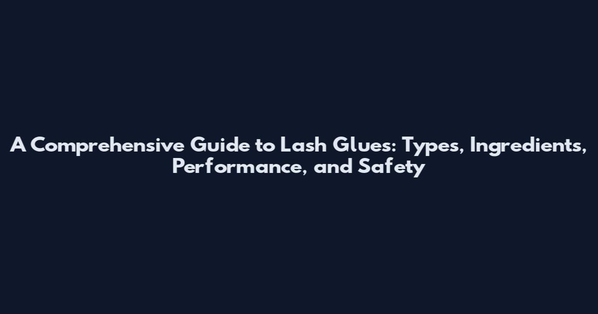 A Comprehensive Guide to Lash Glues: Types, Ingredients, Performance, and Safety