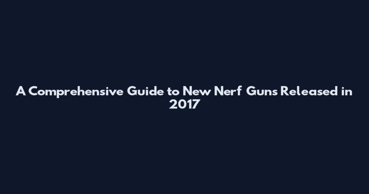 A Comprehensive Guide to New Nerf Guns Released in 2017