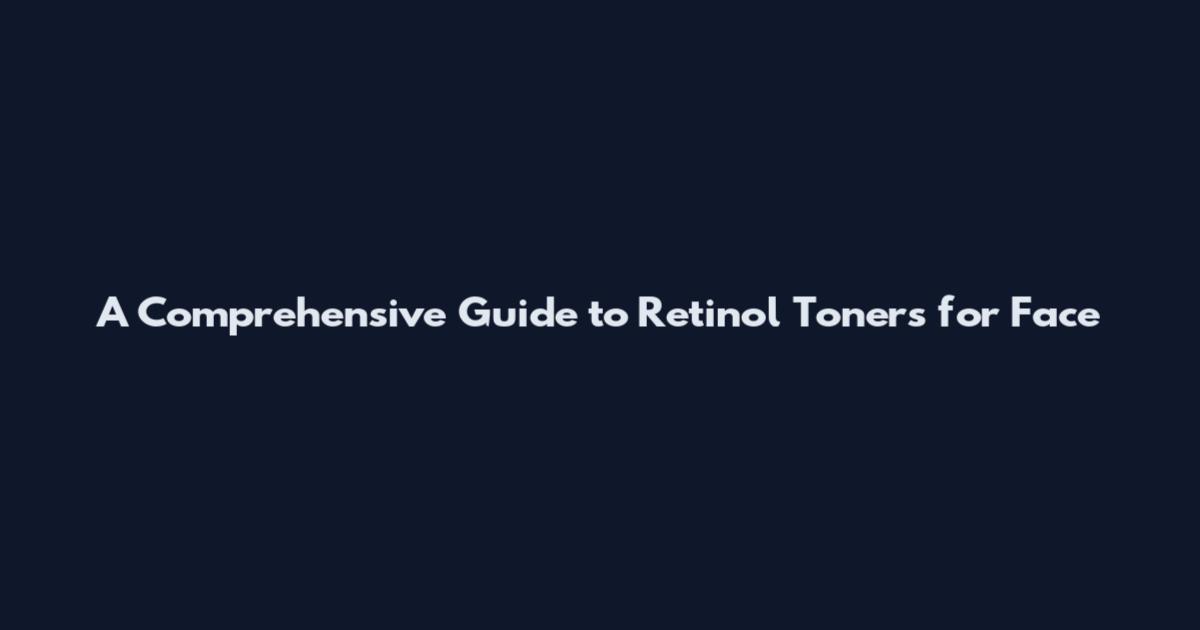 A Comprehensive Guide to Retinol Toners for Face