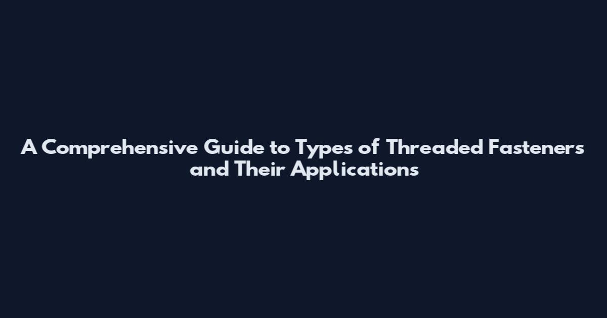 A Comprehensive Guide to Types of Threaded Fasteners and Their Applications