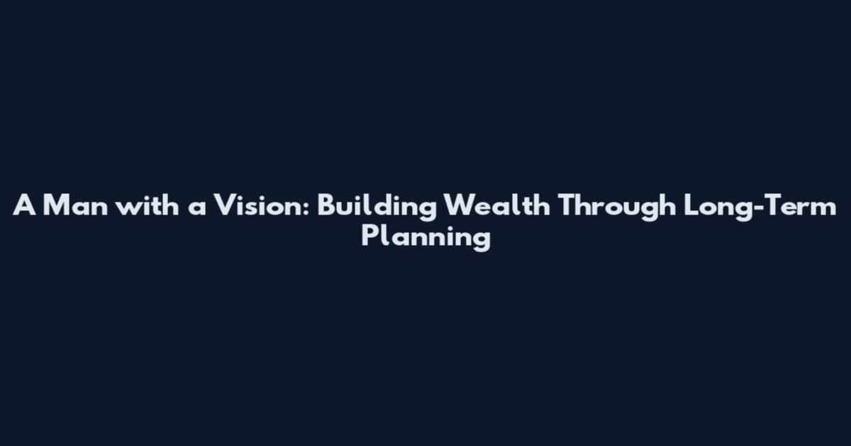 A Man with a Vision: Building Wealth Through Long-Term Planning
