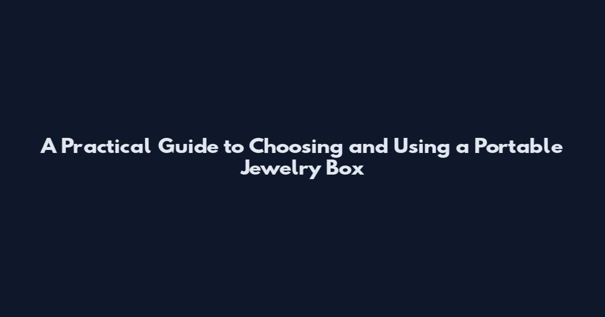 A Practical Guide to Choosing and Using a Portable Jewelry Box