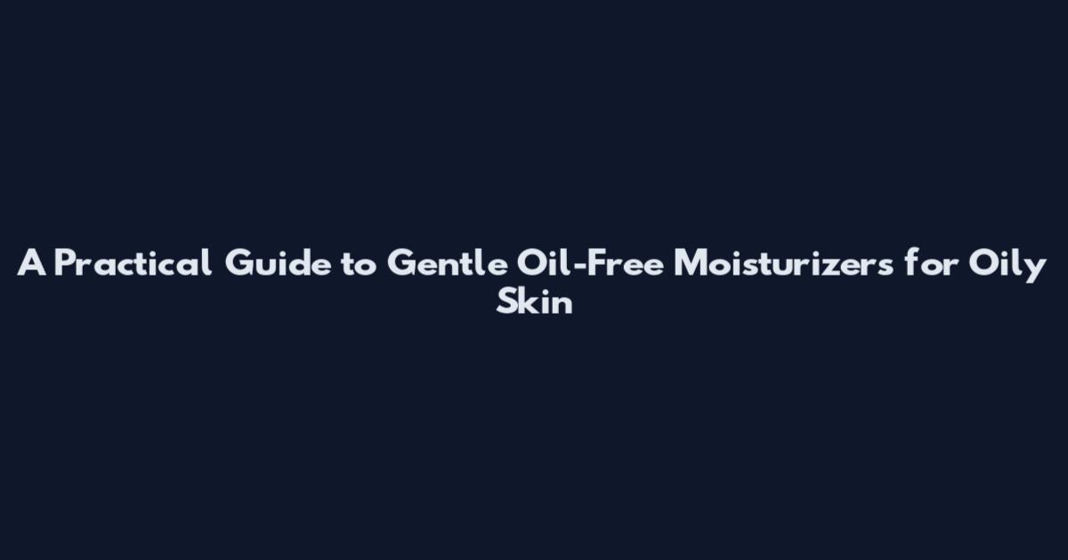 A Practical Guide to Gentle Oil-Free Moisturizers for Oily Skin