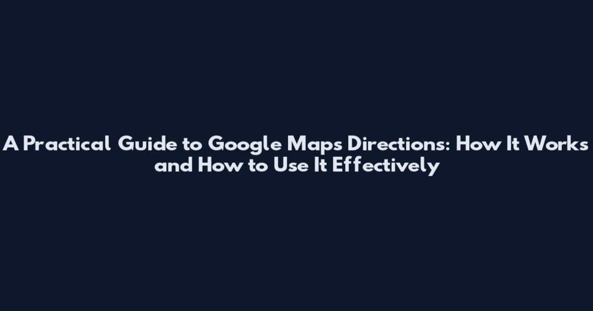 A Practical Guide to Google Maps Directions: How It Works and How to Use It Effectively