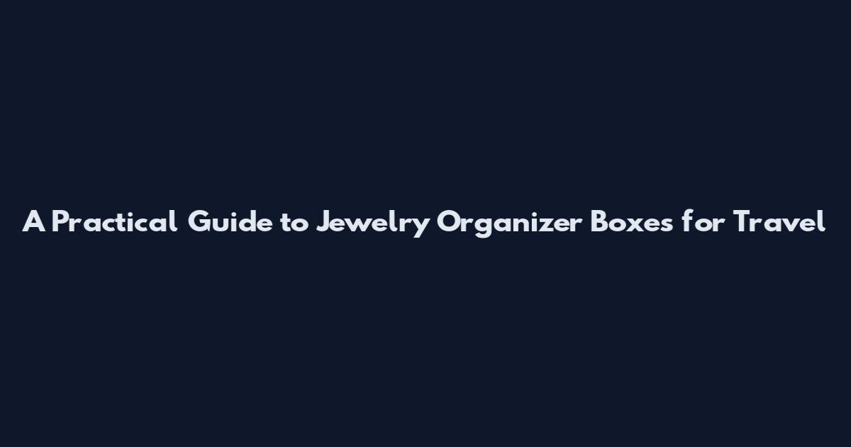 A Practical Guide to Jewelry Organizer Boxes for Travel