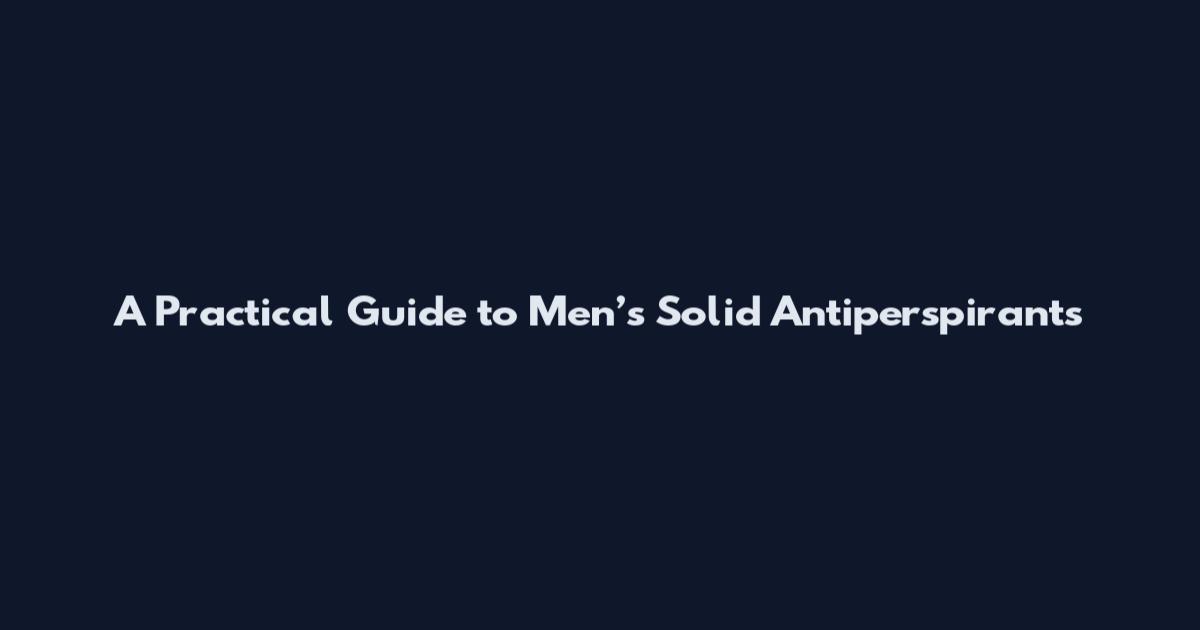 A Practical Guide to Men’s Solid Antiperspirants