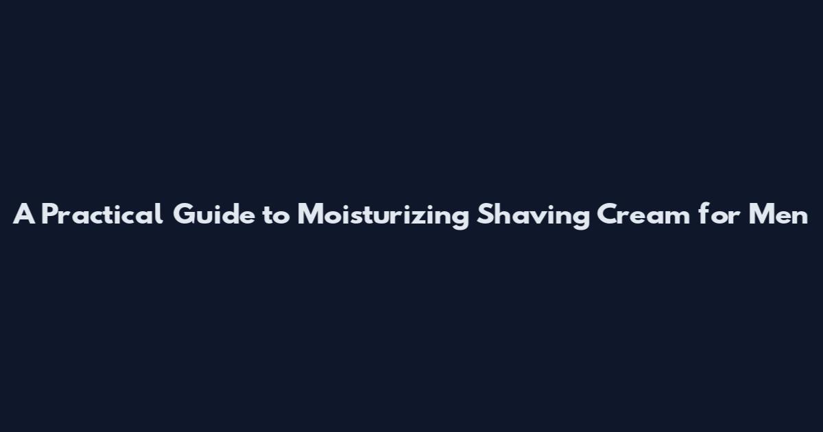 A Practical Guide to Moisturizing Shaving Cream for Men