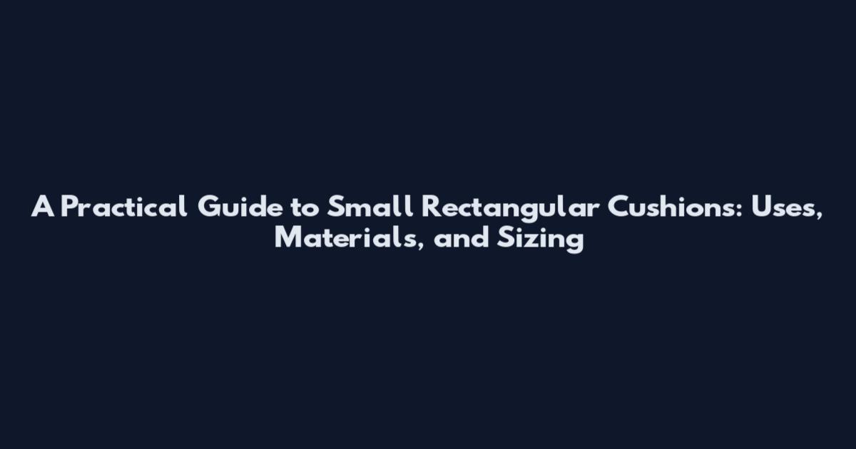 A Practical Guide to Small Rectangular Cushions: Uses, Materials, and Sizing