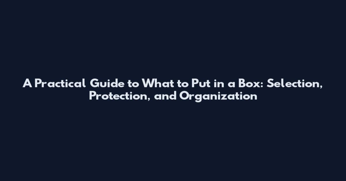 A Practical Guide to What to Put in a Box: Selection, Protection, and Organization