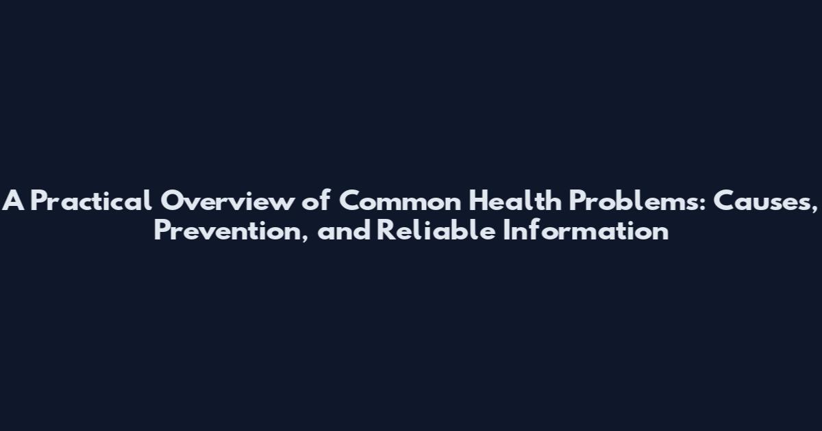 A Practical Overview of Common Health Problems: Causes, Prevention, and Reliable Information