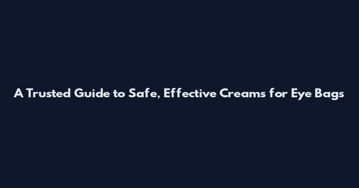 A Trusted Guide to Safe, Effective Creams for Eye Bags