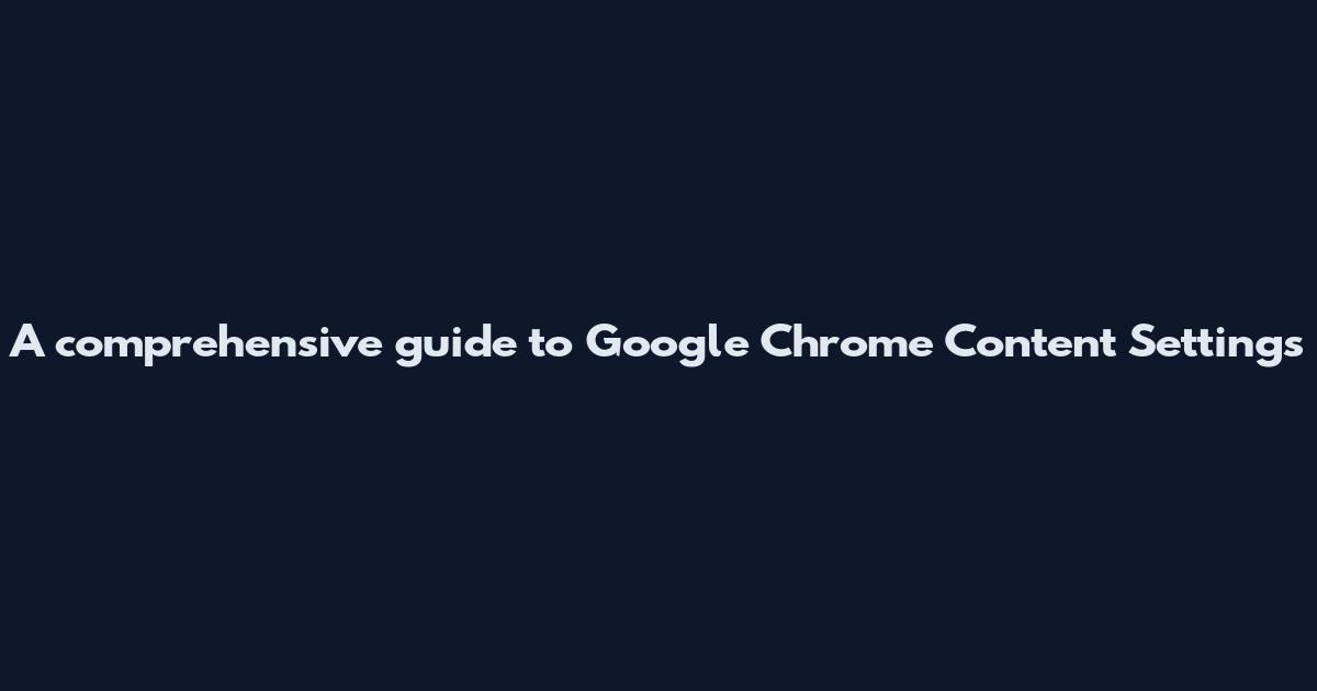 A comprehensive guide to Google Chrome Content Settings