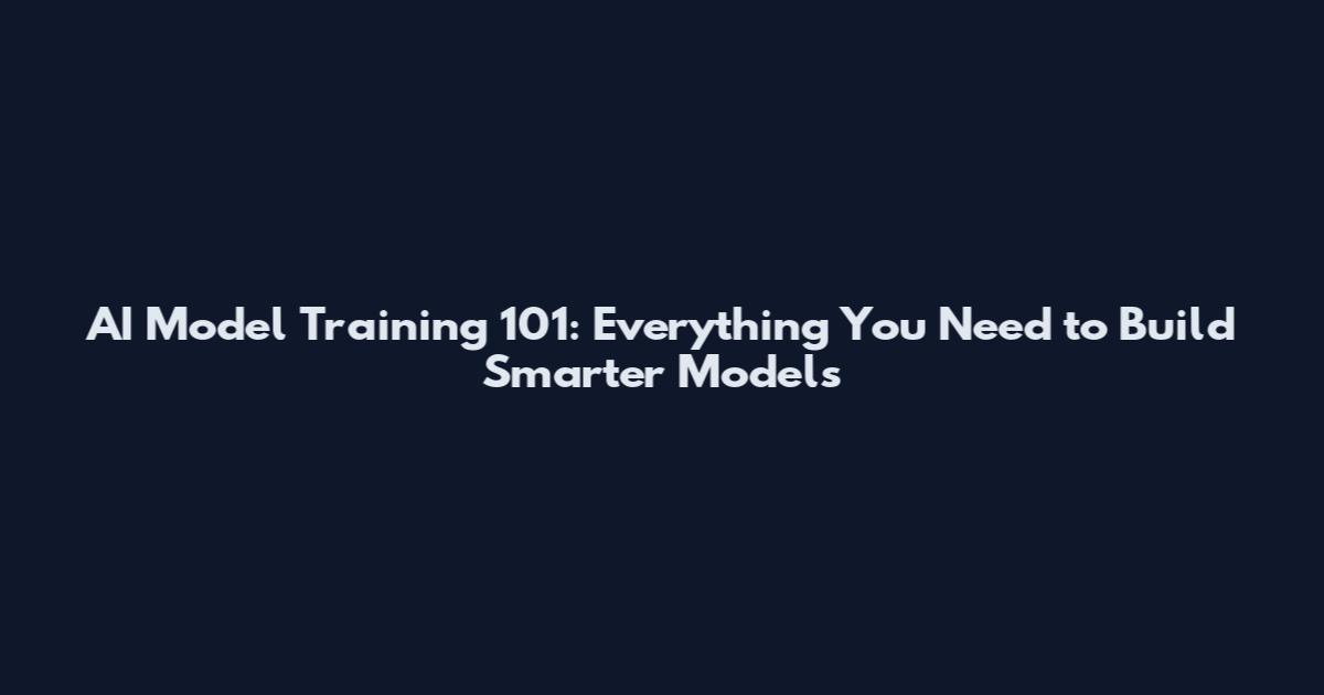 AI Model Training 101: Everything You Need to Build Smarter Models