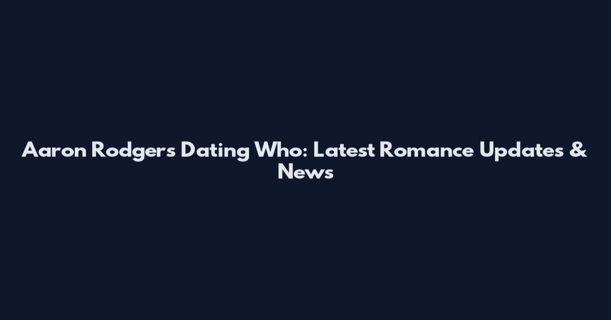 Aaron Rodgers Dating Who: Latest Romance Updates & News