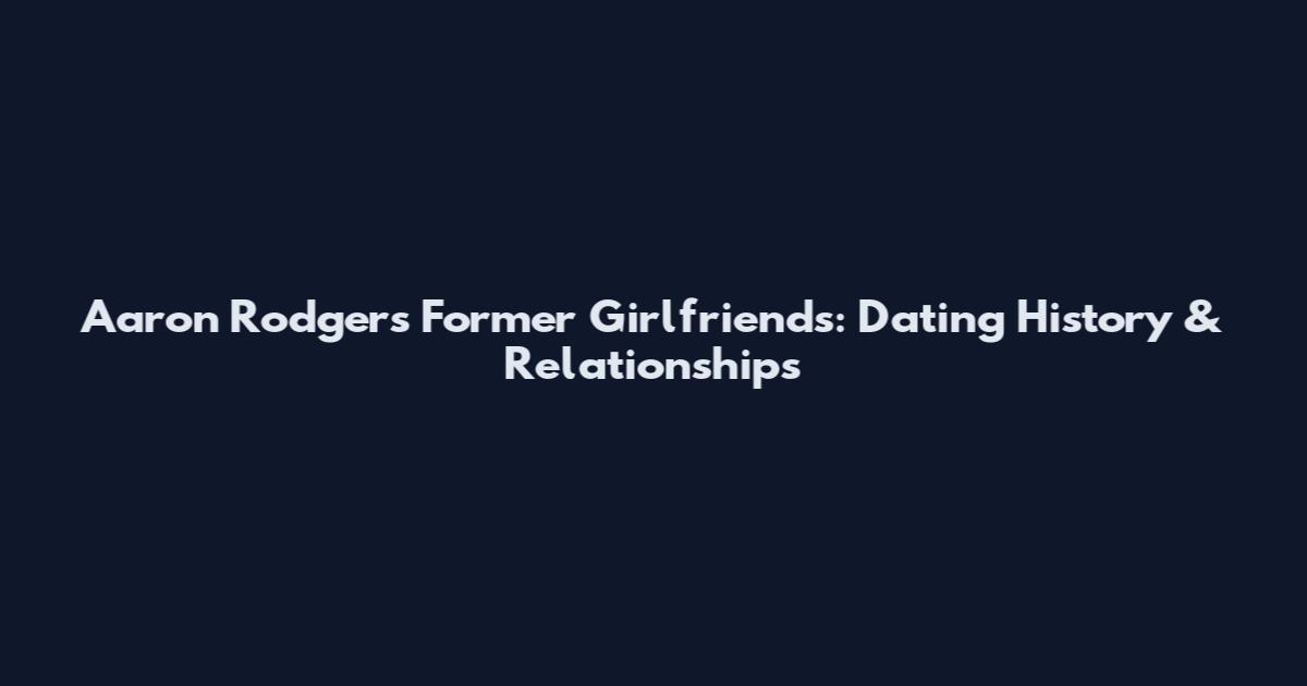 Aaron Rodgers Former Girlfriends: Dating History & Relationships