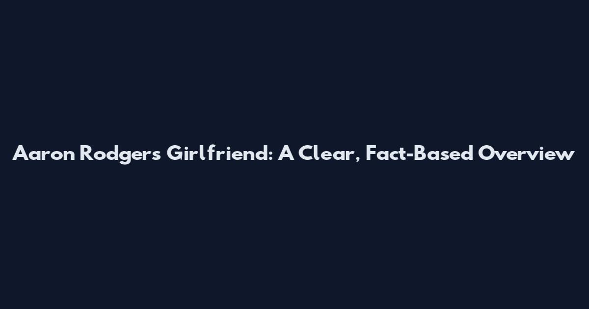 Aaron Rodgers Girlfriend: A Clear, Fact-Based Overview