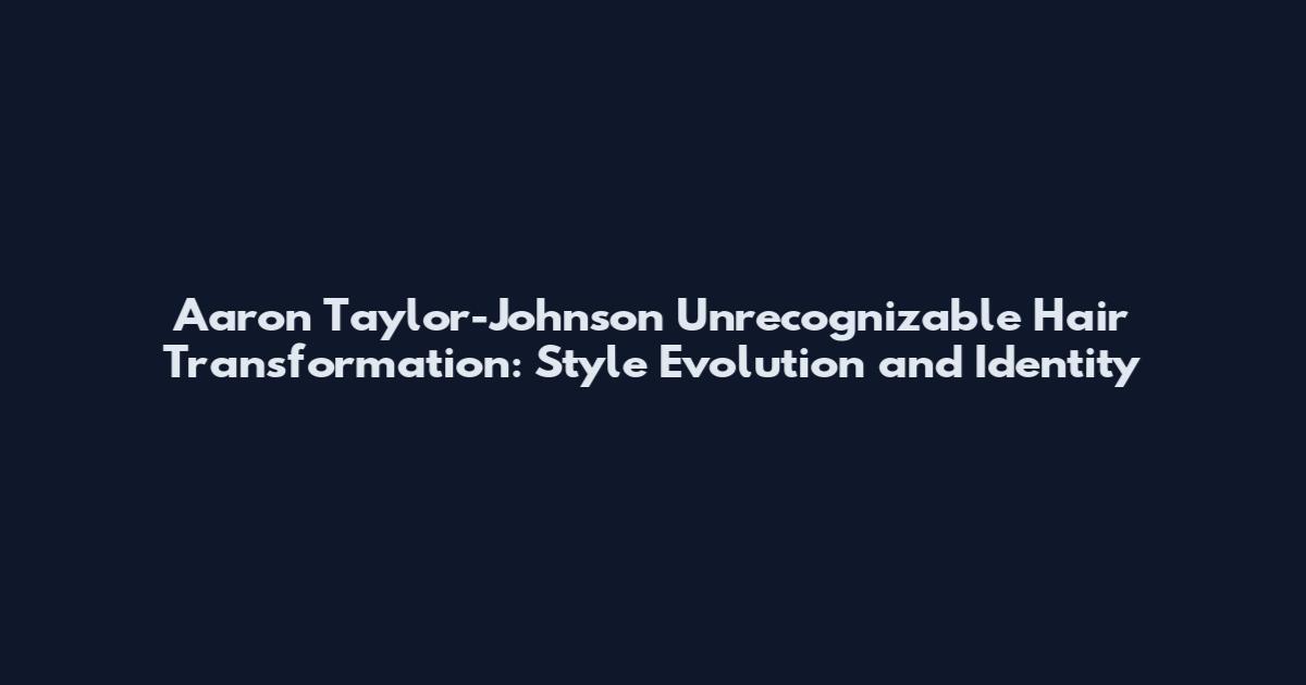 Aaron Taylor-Johnson Unrecognizable Hair Transformation: Style Evolution and Identity