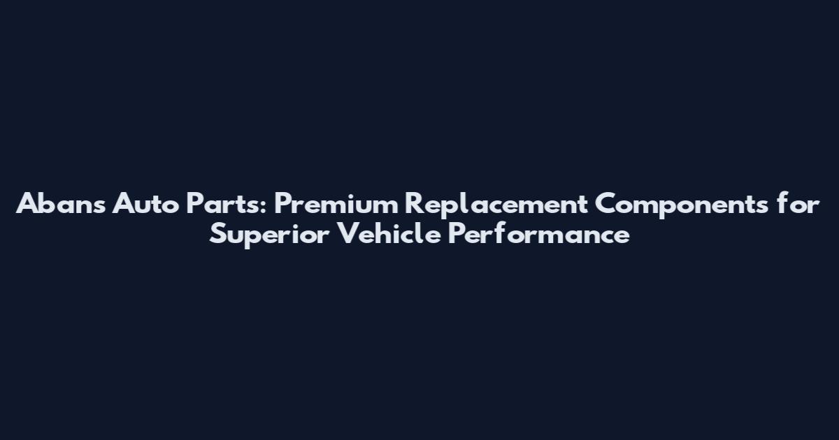 Abans Auto Parts: Premium Replacement Components for Superior Vehicle Performance