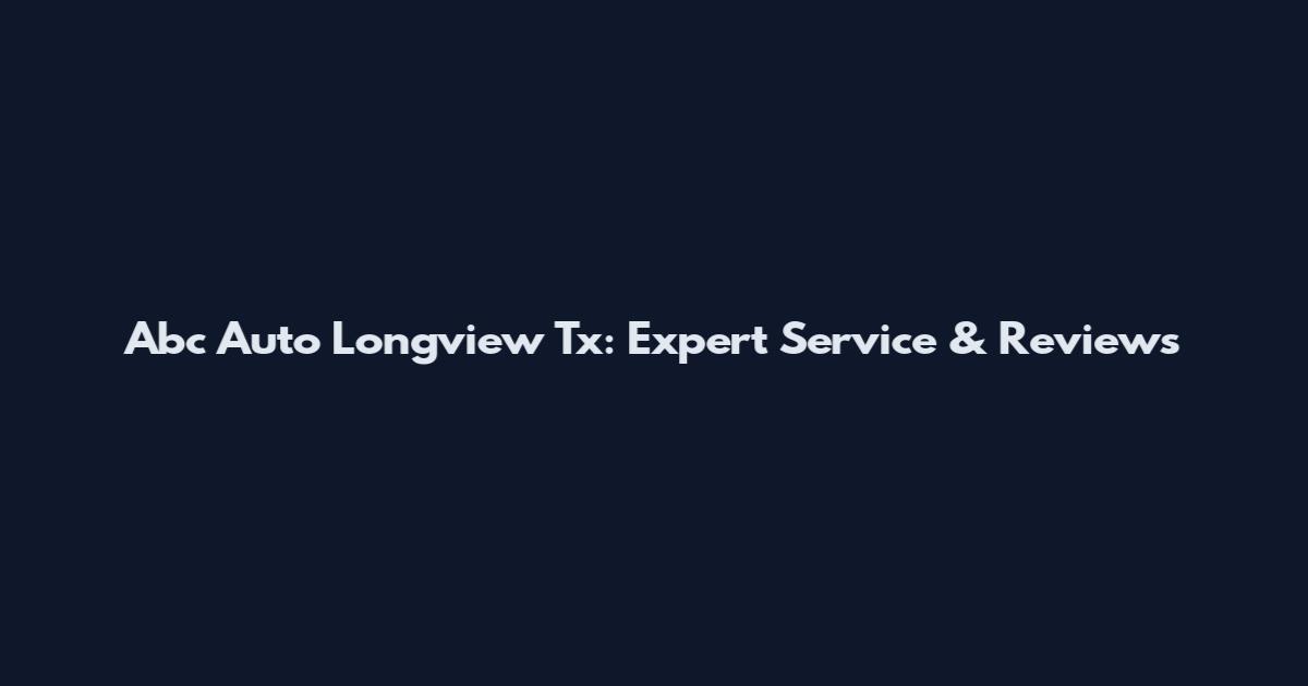 Abc Auto Longview Tx: Expert Service & Reviews