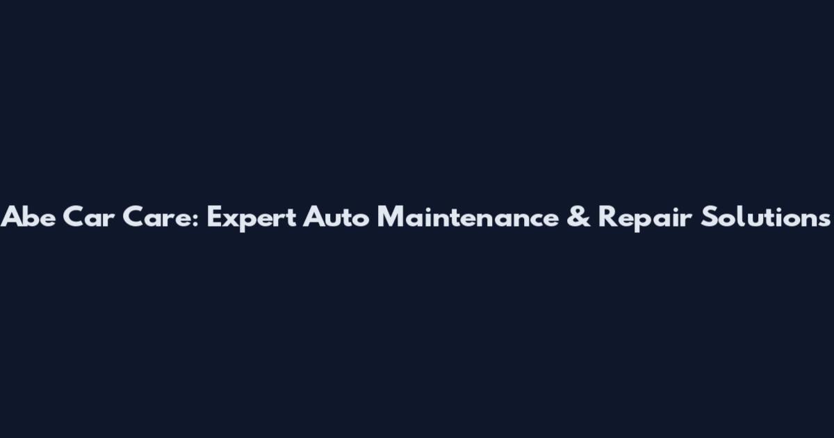 Abe Car Care: Expert Auto Maintenance & Repair Solutions
