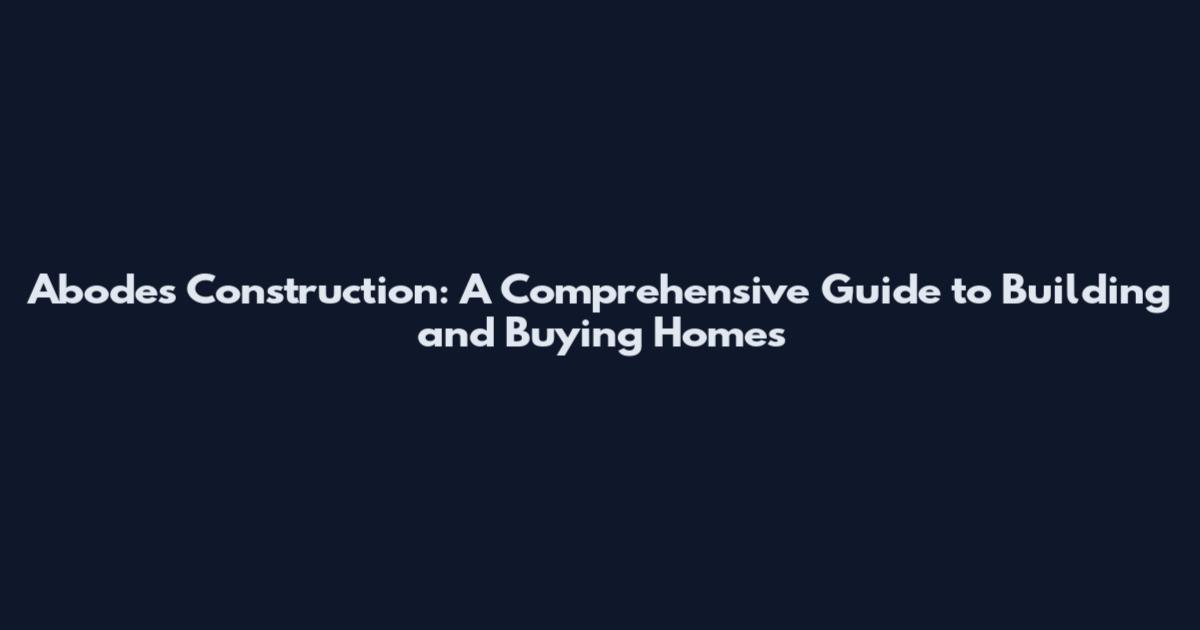 Abodes Construction: A Comprehensive Guide to Building and Buying Homes