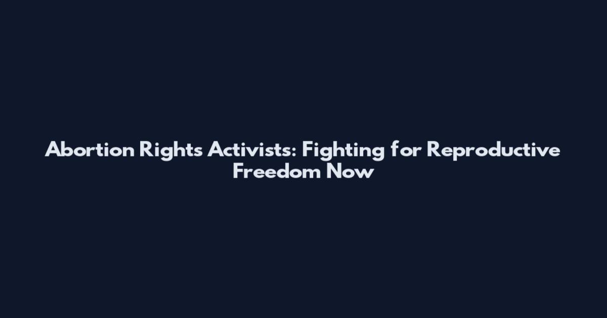 Abortion Rights Activists: Fighting for Reproductive Freedom Now