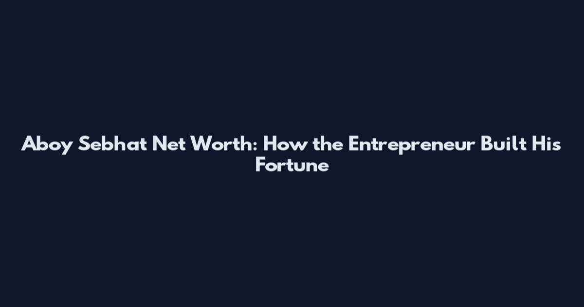 Aboy Sebhat Net Worth: How the Entrepreneur Built His Fortune