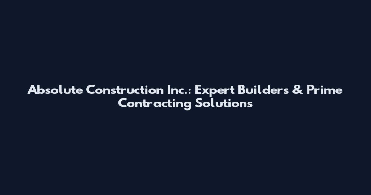 Absolute Construction Inc.: Expert Builders & Prime Contracting Solutions