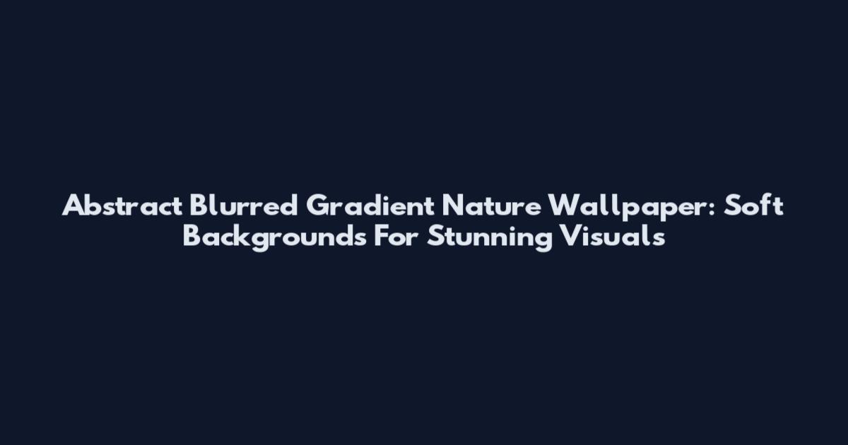 Abstract Blurred Gradient Nature Wallpaper: Soft Backgrounds For Stunning Visuals