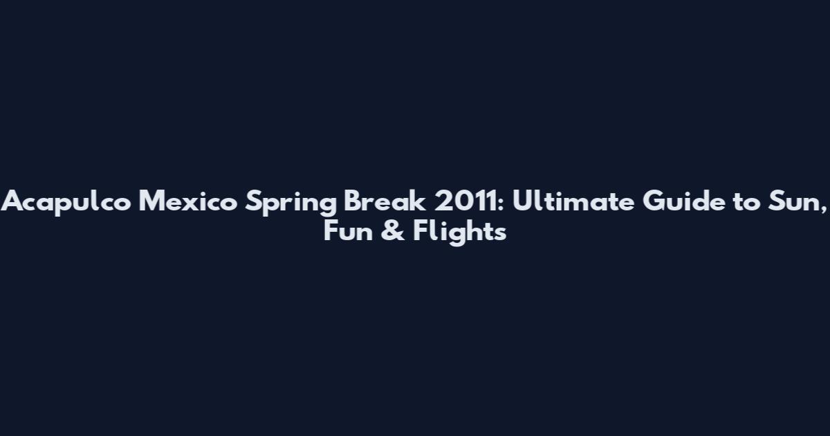Acapulco Mexico Spring Break 2011: Ultimate Guide to Sun, Fun & Flights