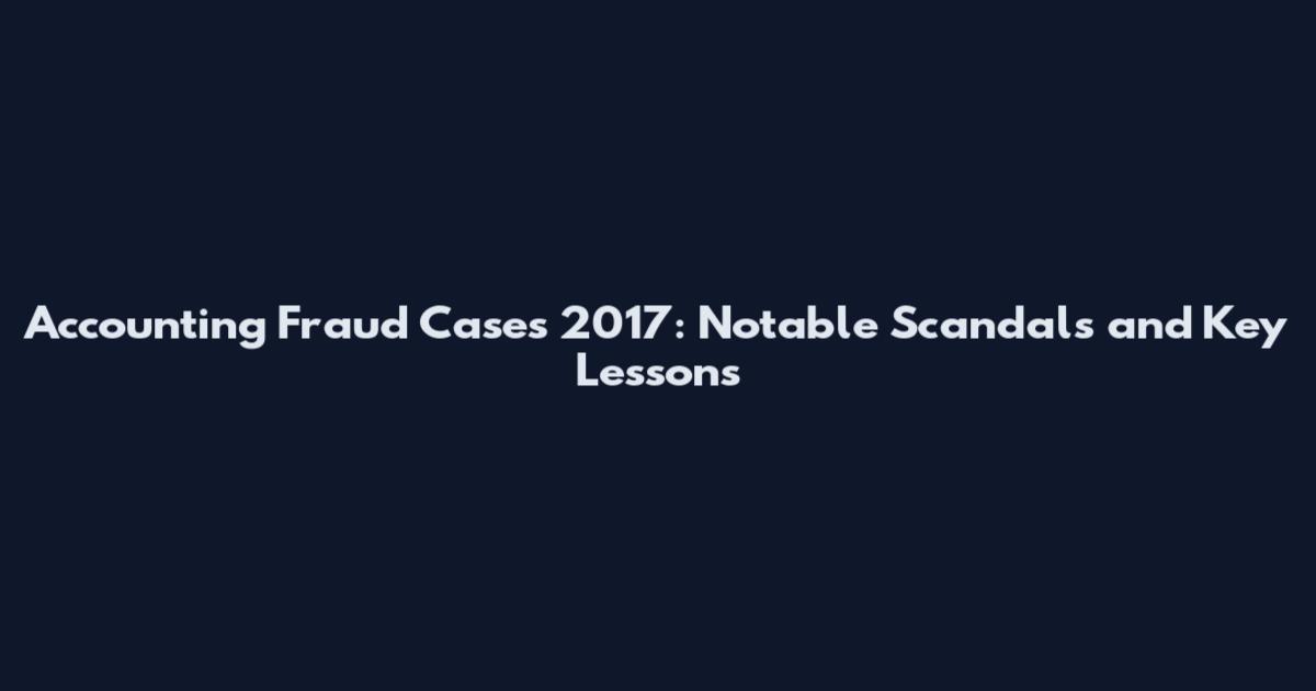 Accounting Fraud Cases 2017: Notable Scandals and Key Lessons