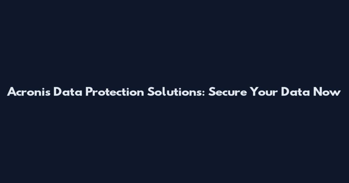 Acronis Data Protection Solutions: Secure Your Data Now