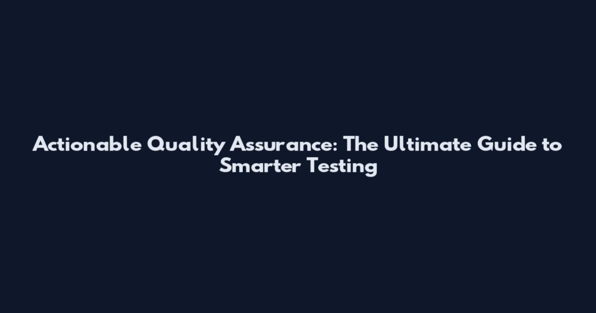 Actionable Quality Assurance: The Ultimate Guide to Smarter Testing