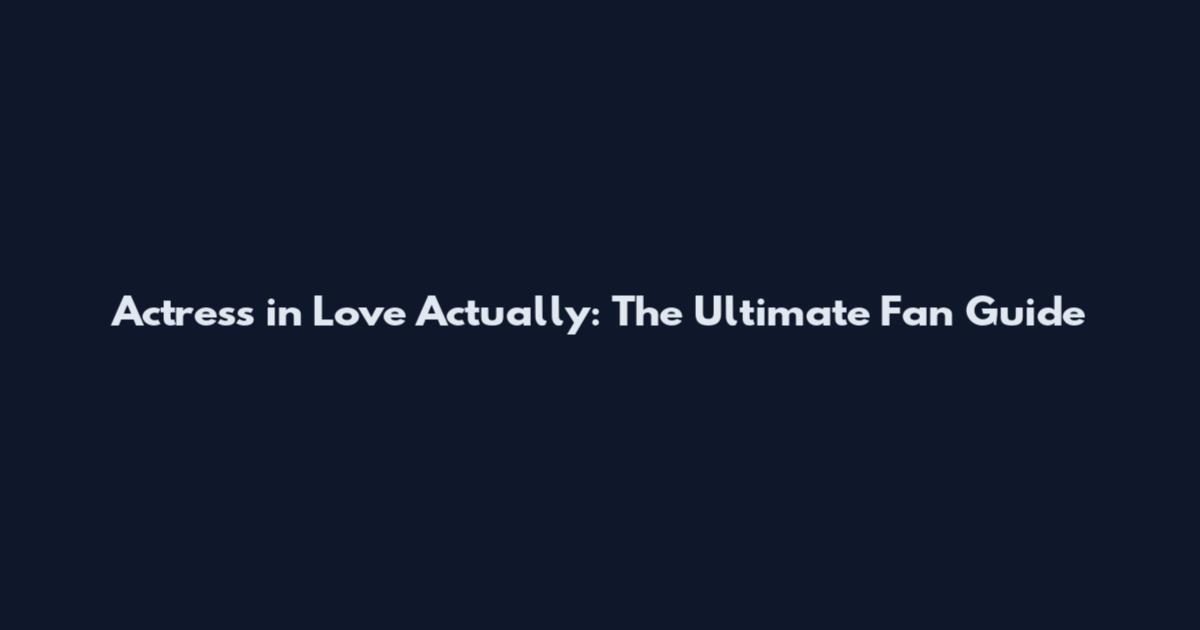 Actress in Love Actually: The Ultimate Fan Guide