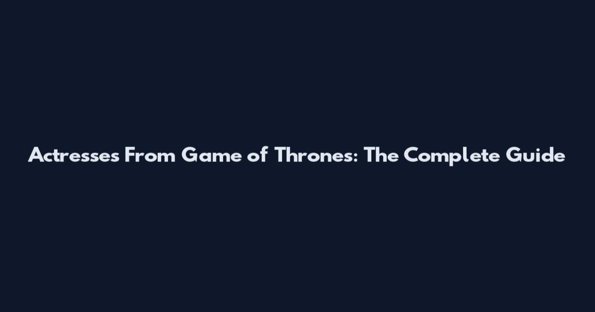 Actresses From Game of Thrones: The Complete Guide