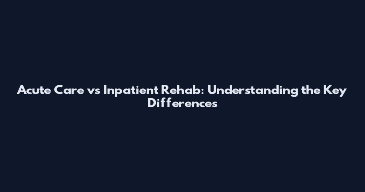 Acute Care vs Inpatient Rehab: Understanding the Key Differences
