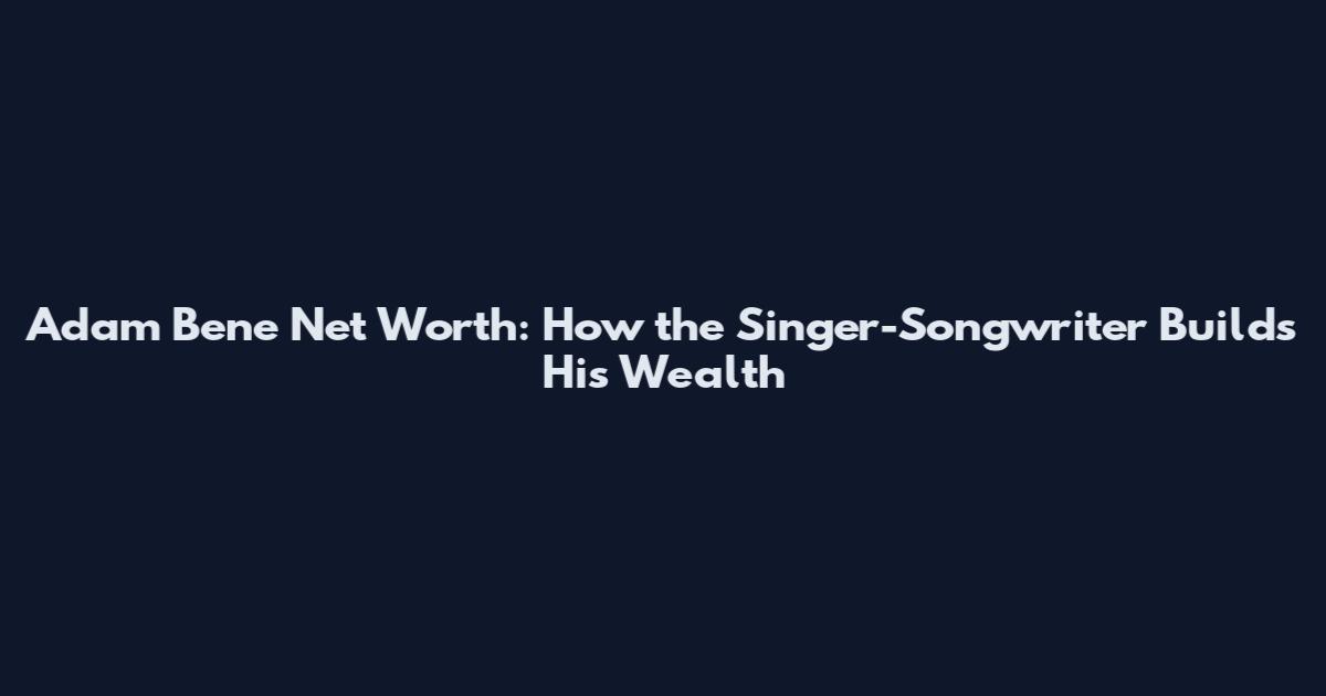 Adam Bene Net Worth: How the Singer-Songwriter Builds His Wealth