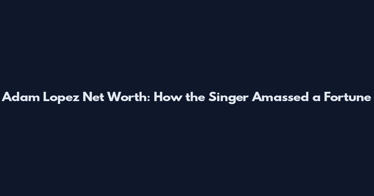 Adam Lopez Net Worth: How the Singer Amassed a Fortune
