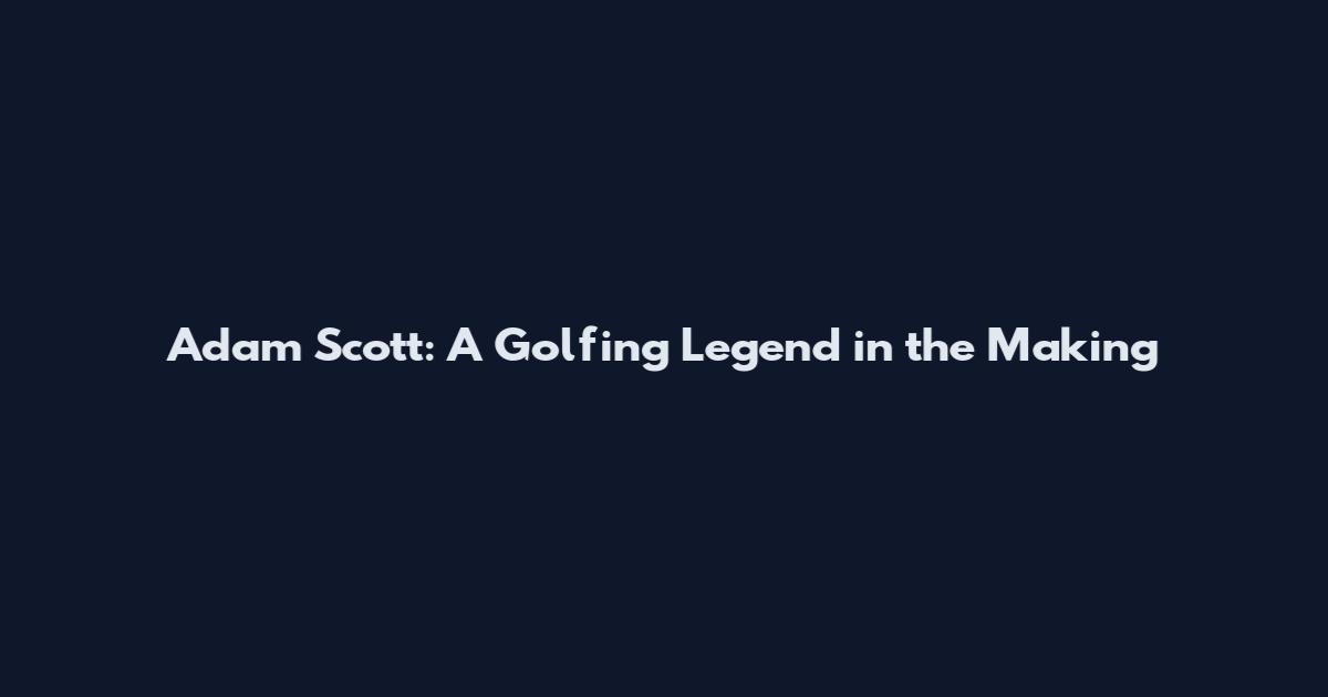 Adam Scott: A Golfing Legend in the Making